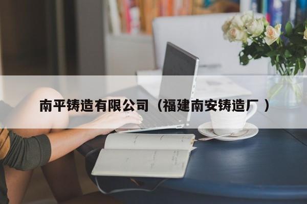 南平鑄造有限公司（福建南安鑄造廠 ）